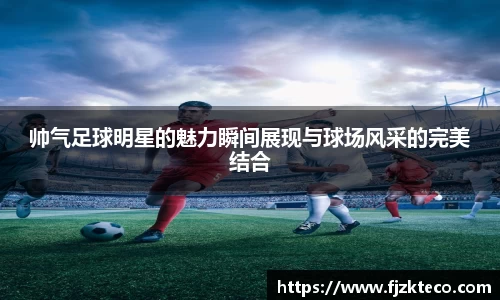 帅气足球明星的魅力瞬间展现与球场风采的完美结合